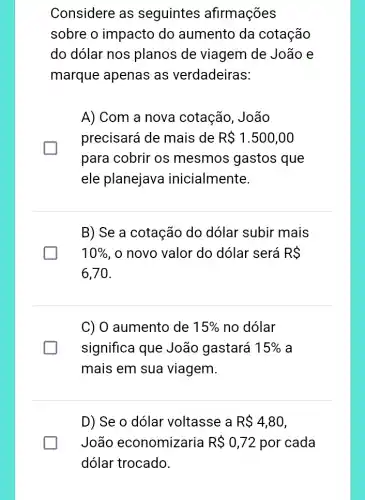 Considere as seguintes afirmações
sobre o impacto do aumento da cotação
do dolar nos planos de viagem de João e
marque apenas as verdadeiras:
A) Com a nova cotação, João
precisará de mais de R 1.500,00
para cobrir os mesmos gastos que
ele planejava inicialmente.
B) Se a cotação do dólar subir mais
10%  , o novo valor do dólar será RS
6,70
C) 0 aumento de 15%  no dólar
significa que João gastará 15%  a
mais em sua viagem.
D) Se o dólar voltasse a R 4,80
João economizaria R 0,72 por cada