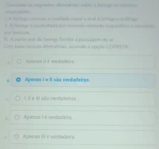 Considere as seguintes afirmativas sobre a faringe no sistema
respiratorio
1. A faringe conecta a cavidade nasal e oral a laringe e esôfago.
II. A faringe é sustentada por musculo estriado esquelético e revestida
por mucosa.
III. A parte oral da faringe facilita a passagem de ar.
Combase nessas afirmativas , assinale a opção CORRETA:
Apenas II é verdadeira.
C Apenas lell são verdadeiras.
I,lle III são verdadeiras
Apenas I é verdadeira.
Apenas III é verdadeira.