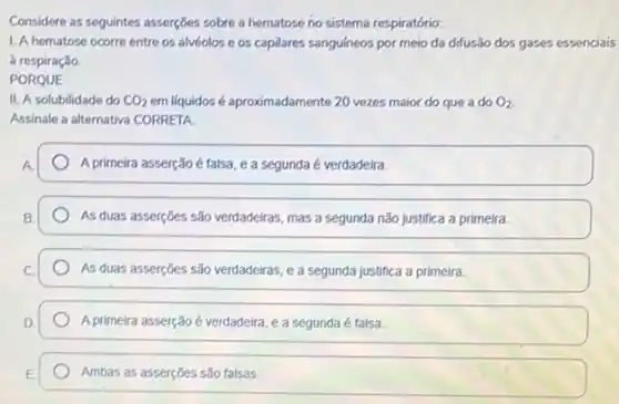 Considere as seguintes asserçbes sobre a hematose no sistema respiratório:
1. A hematose ocorre entre os alvéolos e os capilares sanguineos por meio da difusão dos gases essenciais
a respiração
PORQUE
II. A solubilidade do CO_(2) em liquidos é aproximadamente 20 vezes maior do que a do O_(2)
Assinale a alternativa CORRETA.
A primeira asserção é falsa ea segunda é verdadeira.
As duas asserçoes são verdadeiras, mas a segunda não justifica a primeira.
As duas asserçōes são verdadeiras, e a segunda justifica a primeira.
A primeira asserção é verdadeira , e a segunda é falsa
Ambas as asserções são falsas.