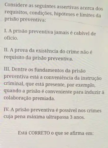 Considere as seguintes assertivas acerca dos
requisitos, condições hipóteses e limites da
prisão preventiva:
I. A prisão preventiva jamais é cabivel de
ofício.
II. A prova da existência do crime não é
requisito da prisão preventiva.
III. Dentre os fundamentos da prisão
preventiva está a conveniência da instrução
criminal, que está presente, por exemplo,
quando a prisão é conveniente para induzir a
colaboração premiada.
IV. A prisão preventiva é possível nos crimes
cuja pena máxima ultrapassa 3 anos.
Está CORRETO o que se afirma em: