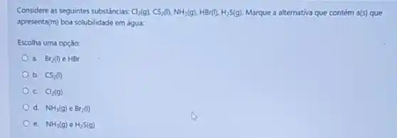 Considere as seguintes substancias. Cl_(2)(g),CS_(2)(I),NH_(3)(g),HBr(I),H_(2)S(g) Marque a alternativa que contém a(5) que
apresenta(m) boa solubilidade em água:
Escolha uma opção:
a. Br_(2)(l)in HBr
b. CS_(2)(l)
C. Cl_(2)(g)
d. NH_(3)(g)eBr_(2)(l)
e. NH_(3)(g)eH_(2)S(g)