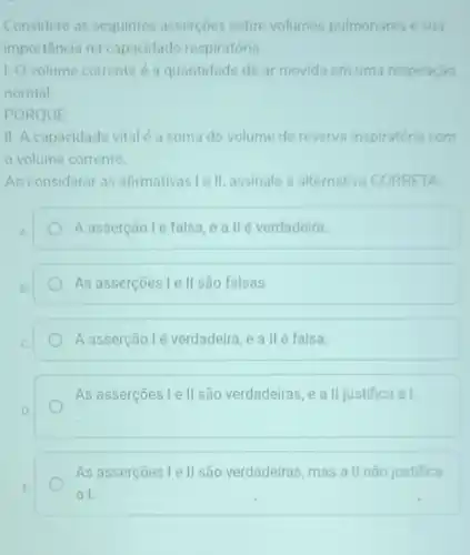 Considere as sequintes assercoes sobre volumes pulmonares e sua
importância na capacidade respiratória.
1. Ovolume corrente e a quantidade de ar movida em uma respiração
normal
PORQUE
II. A capacidade vital e a soma do volume de reserva inspiratória com
volume corrente
Ao considerar as afirmativas le II assinale a alternativa CORRETA
A asserçãolé falsa e a llé verdadeira.
As asserçoes l ell são falsas
A asserção lé verdadeira, e a II é falsa.
As asserçoes le II são verdadeiras, e a II justifica a I.
As asserçoes le II são verdadeiras, mas a II nào justifica