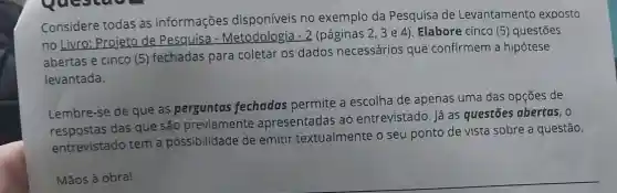 Considere todas as informações disponíveis no exemplo da Pesquisa de Levantamento exposto
no Livro: Projeto de Pesquisa (páginas 2, 3 e 4)Elabore cinco (5)questōes
abertas e cinco (5)fechadas para coletar os dados necessários que confirmem a hipótese
levantada.
Lembre-se de que as perguntas fechadas permite a escolha de apenas uma das opções de
respostas das que são previamente apresentadas ao entrevistado. Já as questões abertas, 0
entrevistado tem a possibilidade de emitir textualmente o seu ponto de vista sobre a questão.
Mãos à obra!