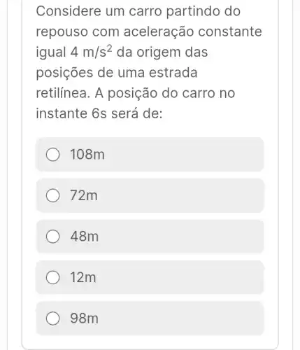 Considere um carro partindo do
repouso com aceleração constante
igual 4m/s^2 da origem das
posições de uma estrada
retilínea. A posição do carro no
instante 6s será de:
108m
72m
48m
12m
98m