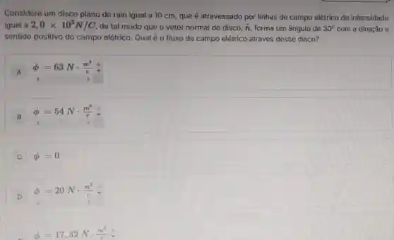 Considere um disco plano de raio igual a 10 cm, que é atravessado por linhas de campo elétrico de intensidade
igual a 2,0times 10^3N/C de tal modo que o vetor normal do disco. fi forma um ângulo de 30^circ  com a direção e
sentido positivo do campo elétrico. Qual é o fluxo de campo elétrico através desse disco?
A
phi =63Ncdot (m^2)/(c)
B phi =54Ncdot (m^2)/(c)
C phi =0
D
phi =20Ncdot (m^2)/(c)
phi =17,32Ncdot (m^2)/(c)