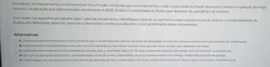 Considere um escoamento unidimensional em um tubo composto por um material liso, onde a velocidade do fluido varia com o tempo e a posição ao longo
do eixo x. A equação que descreve esse escoamento é u(x,t) ondeu é a velocidade do fluido, que depende da posição x e do tempot.
Com base nos assuntos estudados sobre tipos de escoamento, identifique o tipo de escoamento e suas caracteristicas ao analisar o comportamento de
fluidos em diferentes sistemas Assinale a alternativa correta que descreve o comportamento desse escoamento.
Alternativas
A) Oescoamento bidimensional é mais complexo que o unidimensional, pois as variaçóes de velocidade ocorrem em todas as direçōes sem possibilidade de simplificação
B) Oescoamento unidimensional ocorre em um unico sentido, e a velocidade do fluido varia apenas com a posição, sem depender do tempo.
C) Oescoamento unidimensiona é simples de analisar pois a velocidade depende de uma coordenada espacial e do tempo, sem variaçóes em outras direçdes
D) Em um escoamento estacionário, as propriedades do fluido, como a velocidade variam constantemente como tempa, independentemente da posição
E) A velocidade, emum escoamento tridimensional, depende de trés coordenadas e do tempo, sendo mais simples de resolver que o escoamento unidimensional