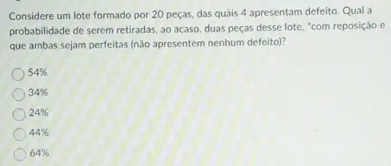 Considere um lote formado por 20 peças , das quais 4 apresentam defeito Qual a
probabilidade de serem retiradas, ao acaso, duas peças desse lote, "com reposição e
que ambas sejam perfeitas (não apresentem nenhum defeito)?
54% 
34% 
24% 
44% 
64%