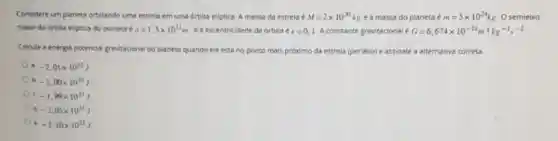 Considere um planeta orbitando uma estrela em uma orbita eliptica. A massa da estrela é M=2times 10^30kg e a massa do planeta m=5times 10^24kg O semieixo
maior da drbita eliptica do planeta é a=1.5times 10^11m ea excentricidade da orbita c=0.1 A constante gravitacional é G=6,674times 10^-11m^3kg^-1s^-2
Calcule a energis potencial gravitacional do planeta quando ele está no ponto mais próximo da estrela (periélio) e assinale a alternativa correta.
a -2,01times 10^33J
b. -2,00times 10^33J
c. -1,99times 10^33J
d. -2,05times 10^33J
a -2.10times 10^13J