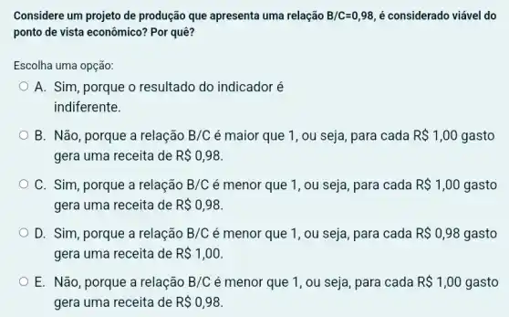 Considere um projeto de produção que apresenta uma relação B/C=0,98 é considerado viável do
ponto de vista econômico?Por quê?
Escolha uma opção:
A. Sim, porque o resultado do indicador é
indiferente.
B. Não, porque a relação B/C é maior que 1 , ou seja, para cada R 1,00 gasto
gera uma receita de R 0,98
C. Sim, porque a relação B/C é menor que 1 , ou seja, para cada R 1,00 gasto
gera uma receita de R 0,98
D. Sim, porque a relação B/C é menor que 1 , ou seja, para cada R 0,98 gasto
gera uma receita de R 1,00
E. Não, porque a relação B/C é menor que 1 , ou seja, para cada R 1,00 gasto
gera uma receita de R 0,98.