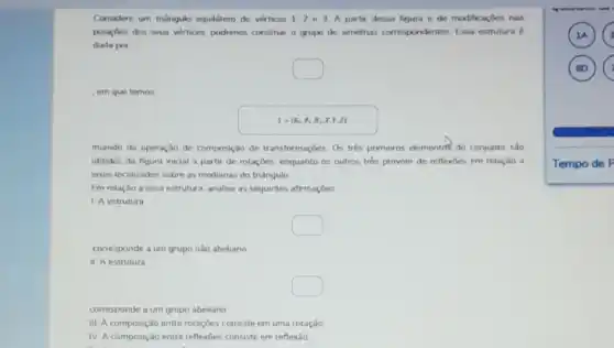 Considere um triangulo equilitero do vertices 1,2 e 3 A partir dessa figura e de modificaçbes nas
posicides dos sous vertices podemos constrar o grupo do simetrus correspondentes Essa estrutura d
dada por
square 
em que temos
S= R_(0),R_(2),R_(2),x,y,z) 
munido da operação de composição de transformaçóes. Os três primeiros elementos do conjunto sao
obtidos da figura inical a partir de rotaçōes enquanto os outros tres provém de reflexbes em relaçǎo a
exos localizados sobre as medianas do triángulo.
Em relação a essa estrutura, analise as seguintes afirmaçóes
1. A estrutura
square 
corresponde a um grupo nào abeliano
II. A estrutura
square 
corresponde a um grupo abeliano
III. A composição entre rotaçóes consiste em uma rotação
IV. A composição entre reflexoes consiste em reflexảo
A G
)
Tempo de P