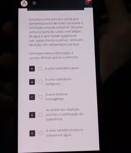 Considere uma amostra sólida que
apresenta ponto de fusão constante e
coloração amarela uniforme. Dissolve
somente parte do sólido com adição
de água e após fundir totalmente,
com aquecimento contínuo, entra em
ebulição com temperatura variável.
Com base nessa informação, é
correto afirmar que essa amostra:
é uma substância pura.
é uma substância
composta.
é uma mistura
homogênea.
Ao entrar em ebulição,
ocorreu a sublimação da
substância.
é uma substância pouco
solúvel em água.