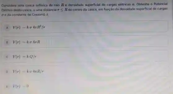 Considere uma casca esférica de raio Re densidade superficial de cargas elétricas o Obtenha o Potencial
Elétrico desta casca, a uma distância rleqslant R do centro da casca, em função da densidade superficial de cargas
e da constante de Coulomb k.
A V(r)=ksigma 4pi R^2/r
B V(r)=ksigma 4pi R
V(r)=kQ/r
D V(r)=ksigma 4pi R/r
V(r)=0