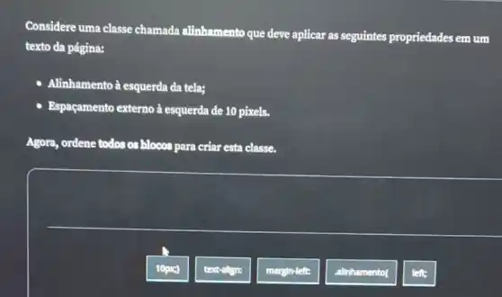 Considere uma classe chamada alinhamento que deve aplicar as seguintes propriedades em um
texto da página:
- Alinhamentoà esquerda da tela;
- Espaçamento externo à esquerda de 10 pixels.
Agora, ordene todos os blocos para criar esta classe.
left: