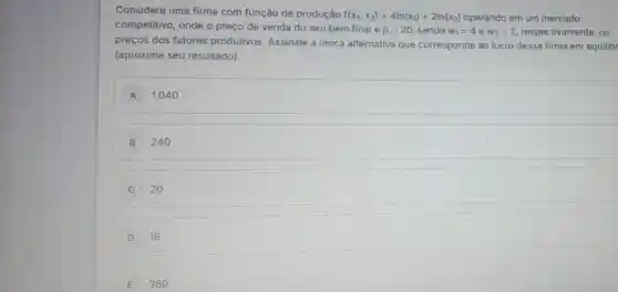 Considere uma firma com função de produção
f(x_(1),x_(2))=4ln(x_(1))+2ln(x_(2)) operando em um mercado
competitivo, onde o preço de venda do seu bem final é
p=20 sendo w_(1)=4 e w_(2)=2 respectivamente, os
preços dos fatores produtivos. Assinale a única alternativa que corresponde ao lucro dessa firma em equilibr
(aproxime seu resultado).
A 1.040
B 240
C 20
D 18
E 360