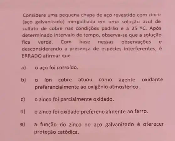 Considere uma pequena chapa de aço revestido com zinco
(aço galvanizado mergulhada em uma solução azul de
sulfato de cobre nas condições padrão e a 25Omega C Após
determinado intervalo de tempo, observa-se que a solução
fica verde. Com base nessas observações e
desconsiderando a presença de espécies interferentes, é
ERRADO afirmar que
a) 0 aço foi corroído.
b) o ion cobre atuou como agente oxidante
preferencialmente ao oxigênio atmosférico.
c) o zinco foi parcialmente oxidado.
d) o zinco foi oxidado preferencialmente ao ferro.
e) a função do zinco no aço galvanizado é oferecer
proteção catódica.