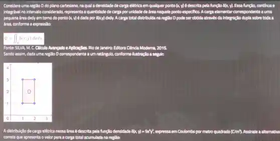 Considere uma região D do plano cartesiano , na qual a densidade de carga elétrica em qualquer ponto (x.y) é descrita pela função 6(x,y) Essa função continua e
integrável no intervalo considerado.representa là quantidade de carga por unidade de área naquele ponto especifico.. A carga elementar correspondente a uma
pequena frea dxdy em torno do ponto (x, y)é dada por 8(x,y) dxdy.A carga total distribuída na região D pode ser obtida através da integração dupla sobre toda a
área.conforme a expressão:
Q=iint _(D)s(x,y)dxdy
Fonte:SILVA, M. C.Calculo Avangado e Aplicações Rio de Janeiro:Editora . Ciência Moderna., 2015.
Sendo assim, dada uma região D correspondente I a um re retângulo, conforme Ilustração a seguir:
A distribuição de carga elétrica nessa frea é descrita pela função densidade 8(x-y)=9x^2y^2 , expressa em Coulombs por metro quadrado (cm^2) Assinale a alternativa
correta que apresenta o valor para a carga total acumulada na região: