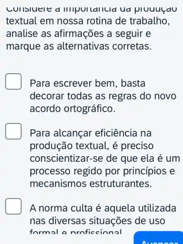 considered IIIIQUILallcid ud plouusau
textual em nossa rotina de trabalho,
analise as afirmações a seguir e
marque as alternativ as corretas.
D Para escrever bem, basta
decorar todas as regras do novo
acordo ortográfico.
Para alcançar eficiência na
produção textual, é preciso
conscientizar-se de que ela é um
processo regido por princípios e
mecanisn nos estrutura ntes.
D A norma culta é aquela utilizada