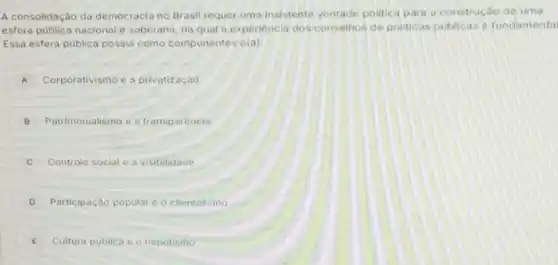 A consolidação da democracia no Brasil requer uma insistente vontade politica para construcáo de uma
esfera publica nacional c soberana, na qual a experiencia dos conselhos de politicas publicas e fundamental
Essa esfera pública possui como componentes o(a):
A Corporativismo e a privatização
B Patrimonialismo e o transparencia
Controle social e a visibilidade
D Participação popular o clientelismo
E Cultura publica e o nepotismo