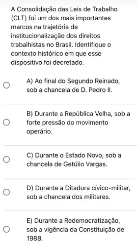 A Consolidação das Leis de Trabalho
(CLT) foi um dos mais importantes
marcos na trajetória de
institucionalização dos direitos
trabalhistas no Brasil. Identifique : 0
contexto histórico em que esse
dispositivo foi decretado.
A) Ao final do Segundo Reinado,
sob a chancela de D. Pedro II.
B) Durante a República Velha , sob a
forte pressão do movimento
operário.
C) Durante o Estado Novo, sob a
chancela de Getúlio Vargas.
D) Durante a Ditadura cívico -militar,
sob a chancela dos militares.
E) Durante a Redemocratiz ação,
sob a vigência da Constituição de
1988.