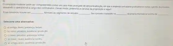 consórcio modular pode ser compreendido como um caso mais avançado de desverticalização, em que a empresa contratante praticamente realiza a gestão do processo,
deixando o operacional a Cargo dos contratados. Desse modo preencha as lacunas da a seguir:
Esse consórcio trouxe um __ formato ao segmento de veículos __ Seu conceito é baseado na __ da própria montadora na linha de __
Selecione uma alternativa:
a) antigo; leves; presença;testes.
b) novo; pesados; ausência;produção
C) novo; pesados; presença;testes.
d) novo;; leves; ausência;testes.
e) antigo; leves; ausência;produção