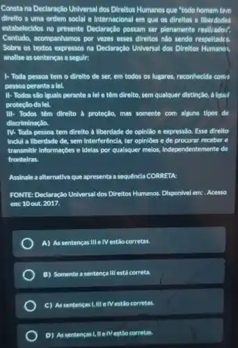 Consta na Declaração Universal dos Direltos Humanos que "todo homem tem
direlto a uma ordem social e Internacional em que os direltos e llberdades
estabelecidos na presente Declaração possam ser plenamente realliados".
Contudo.acompanhamos por vezes esses direltos nào sendo respeltades.
Sobre os textos expressos na Declaração Universal dos Direitos Humanos,
analise as sentenças a seguir:
1- Toda pessoa tem o direlto de ser,em todos os lugares reconhecida conto
pessoa perante a lei.
II- Todos são iguals perante a lel e têm direito, sem qualquer distinção, á fresued
proteção da lei.
III- Todos têm direlto à proteção mas somente com alguns tipos de
discriminação.
IV- Toda pessoa tem direito à liberdade de opinião e expressão Esse direito
inclui a liberdade de , sem interferência, ter opinióes e de procurar receber e
transmitir informações e idelas por quaisquer meios , independentemente de
fronteiras.
Assinale a alternativa que apresenta a sequêncla CORRETA:
FONTE: Declaração Universal dos Direitos Humanos. Disponivel em: . Acesso
em: 10 out. 2017.
A) As sentenças III e IV estão corretas
B) Somente a sentença III está correta.
C) As sentenças 1,III e/V estão corretas.
D) Assentencas , IIe Mestão corretas.