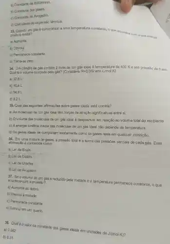 a) Constante de Boltzmann.
b) Constante dos gases.
c) Constante de Avogadro.
d) Coeficiente de expansão térmica.
33. Quando um gás é comprimido a uma temperatura constante o que acontece com a sua energia
cinética média?
a) Aumenta.
b) Diminui.
c) Permanece constante.
d) Torna-se zero.
34. Um cilindro de gás contém 2 mols de um gás ideal à temperatura de 400 K e sob pressão de 5 atm.
Qual é o volume ocupado pelo gás? (Considere R=0,082atmcdot L/molcdot K)
a) 32,8 L'
b) 16,4 L
c) 64,8 L
d) 8,2 L
35. Qual das seguintes afirmações sobre gases ideais está correta?
a) As moléculas de um gás ideal têm forças de atração significativas entre si.
b) O volume das moléculas de um gás ideal é desprezivel em relação ao volume total do recipiente.
c) A energia cinética média das moléculas de um gás ideal não depende da temperatura.
d) Os gases ideais se comportam exatamente como os gases reais em qualquer condição.
36. Em uma mistura de gases, a pressão total é a soma das pressões parciais de cada gás. Essa
afirmação é conhecida como:
a) Lei de Boyle.
b) Lei de Dalton.
c) Lei de Charles.
d) Lei de Avogadro.
37. Se o volume de um gás é reduzido pela metade e a temperatura permanece constante , o que acontece com a pressão?
a) Aumenta ao dobro.
b) Diminui à metade.
c) Permanece constante.
d) Diminui em um quarto.
38. Qualéo valor da constante dos gases ideais em unidades de
J/(molcdot K)
a) 0,082
b) 8,31