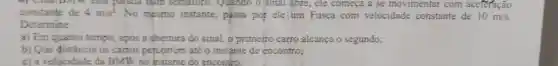 constante de
n của paraca hum semaroro . Quando o sinal abre, ele começa a se movimentar com aceferação
4m/s^2 No mesmo instante, passa por ele um Fusca com velocidade constante de 10m/s
Determine:
a) Em quanto tempo, apos a abertura do sinal.o primeíro carro alcança o segundo;
b) Que distância 05 carros percorrem até o instante de encontro;
c) a velocidade da BMW no instante do encontro.