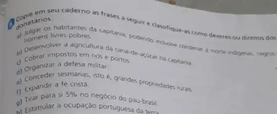 Constarios.
seu caderno as frases a seguir e classifique-as como deveres ou direitos dos
Conatarios habitantes da capitania, podendo inclusive condenar à morte indigenas negros
livres pobres.
b) Desenvol postos em rios e portos de-agucar na capitania.
a defesa militar portos
d) Graanizar a defera militar
d) Conceder sesmarias, isto é grandes propriedades rurais.
c) Expandir a fé cristá.
f) Eirar para si
5%  no negócio do pau-brasil.
(a) Estimular a ocupação portuguesa da terra