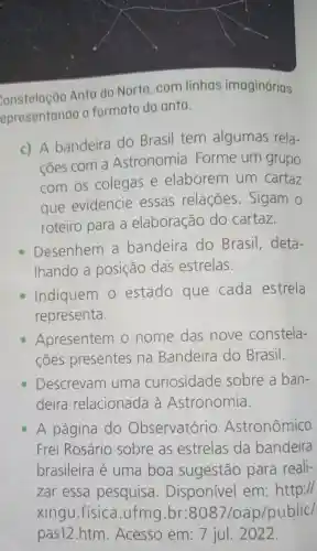 constelação Anta do Norte . com linhas imaginárias
epresentando formato da anta.
c) A bandeira do Brasil tem algumas rela-
coes com a Astronomia . Forme um grupo
com os colegas e elaborem um cartaz
que evidencie essas relações . Sigam o
roteiro para a elaboração do cartaz.
Desenhem a bandeira do Brasil , deta-
Ihando a posição das estrelas.
Indiquem estado que cada estrela
representa.
Apresentem 10 nome das nove constela-
cões presentes na Bandeira do Brasil.
Descrevam uma curiosidade sobre a ban-
deira relacionada a Astronomia.
A página do Observatório Astronômico
Frei Rosário sobre as estrelas da bandeira
brasileira e uma boa sugestão para reali-
zar essa pesquisa. Disponivel em:http://