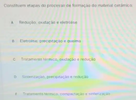 Constituem etapas do processo de formação do material cerâmico:
A Redução, oxidação e eletrólise
B Eletrolise, precipitação e queima o
C Tratamento térmico oxidação e redução
D Sinterização precipitação e redução
E Tratamento térmico compactação e sinterização