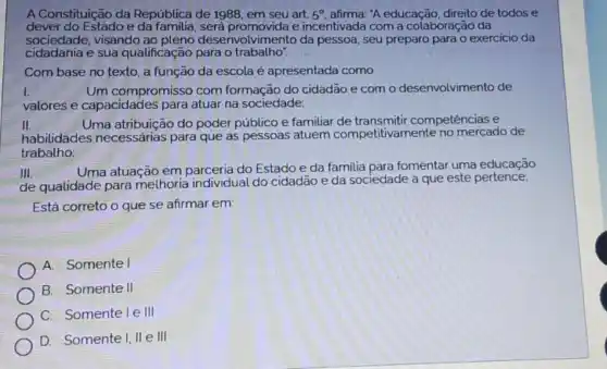 A Constituição da República de 1988, em seu art. 5^circ  afirma: "A educação, direito de todos e
dever do Estado e será promovida e incentivada com a colaboração da
sociedade.visando ao pleno desenvol da pessoa, seu preparo para o exercicio da
cidadania e sua qualificação para o trabalho".
Com base no texto a função da escola é apresentada como
I.	Um compromisso com formação do cidadão e com o desenvolvimento de
valores e capacidades para atuar na sociedade:
II.	Uma atribuição do poder público e familiar de transmitir competências e
habilidades necessárias para que as pessoas atuem competitivamente no mercado de
trabalho;
III.
Uma atuação em parceria do Estado e da familia para fomentar uma educação
de qualidade para melhoria individual do cidadão e da sociedade a que este pertence:
Está correto o que se afirmar em:
A. Somente I
B. Somente II
C. Somente I e III
D. Somente I, II e III