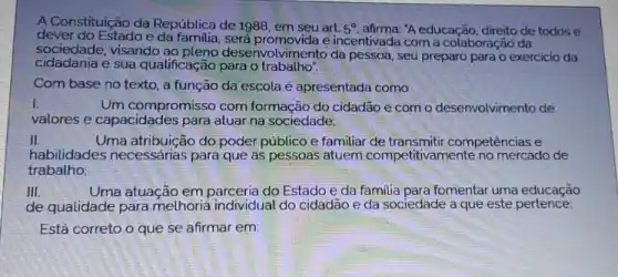 A Constituição da República de 1988, em seu art.
5^circ  afirma: "A educação, direito de todos e
dever do Estado e será promovida e incentivada com a colaboração da
sociedade, visando ao envolvimento da pessoa, seu preparo para o exercicio da
cidadania e sua qualificação para o trabalho".
Com base no texto a função da escola é apresentada como
I.
Um compromisso com formação do cidadão e com o desenvolvimento de
valores e capacidades para atuar na sociedade:
II.	Uma atribuição do poder público e familiar de competências e
habilidades necessárias para que as pessoas atuem competitivamente no mercado de
trabalho
III.	Uma atuação em do Estado e da familia para fomentar uma educação
de qualidade para melhoria individual do cidadão e da sociedade a que este pertence:
Está correto o que se afirmar em: