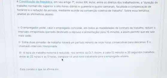 A Constituição da República , em seu artigo 7^circ  inciso XIII, inclui, entre os direitos dos trabalhadores a "duração do
trabalho normal não superior a oito horas diárias e quarenta e quatro semanais, facultada a compensação de
horários e a redução da jornada, mediante acordo ou convenção coletiva de trabalho". Sobre essa temática,
analise as afirmativas abaixo:
I- empregador pode, caso o empregado concorde, em todos as modalidades de contrato de trabalho, reduzir o
intervalo intrajornada (periodo destinado a repouso e alimentação) para 15 minutos e assim permitir que ele saia
mais cedo.
II- Entre duas jornadas de trabalho haverá um periodo mínimo de onze horas consecutivas para descanso. Éo
chamado intervalo interjornada
III- A hora de trabalho noturna é reduzida nos termos da CLT.Assim, a cada 52 minutos e 30 segundos trabalhos
entre as 22 horas e as 5 horas computa-se uma hora trabalhada para o empregado urbano.
Está correto o que se afirma em: