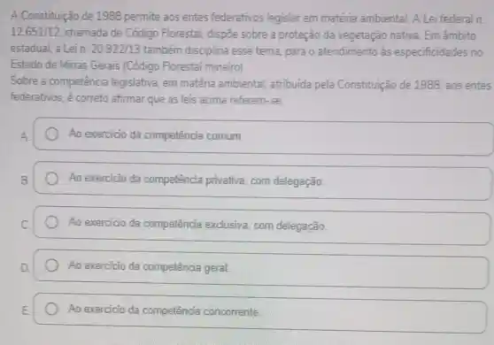 A Constituição de 1988 permite aos entes federativos legislar em matéria ambiental. A Lei federal n.
12.651/12 chamada de Código Florestal, dispoe sobre a proteção da vegetação nativa. Em âmbito
estadual, a Lein. 20.922/13 também disciplina esse tema, para o atendimento às especificidades no
Estado de Minas Gerais (Código Florestal mineiro).
Sobre a competência legislativa, em matéria ambiental, atribuida pela Constituição de 1988, aos entes
federativos, é correto afirmar que as leis acima referem-se:
Ao exercicio da competência comum.
Ao exercicio da competência privativa com delegação
Ao exercicio da competência exclusiva, com delegação.
Ao exercicio da competência geral
Ao exercicio da competência concorrente