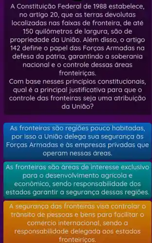 A Constituição Federal de 1988 estabelece,
no artigo 20 , que as terras devolutas
localizadas nas faixas de fronteira, de até
150 quilômetros de largura, são de
propriedade da Uniāo. Além disso, o artigo
142 define o papel das Forcas Armadas na
defesa da pátria , garantindo a soberania
nacional e o controle dessas áreas
fronteiriças.
Com base nesses princípios constitucionais
qual é a principal justificative I para que o
controle das fronteiras seja uma atribuição
da União?
As fronteiras são regiōes pouco habitadas,
por isso a Uniāo delega sua segurança as
Forcas Armadas e às empresas privadas que
operam nessas áreas.
As fronteiras são áreas de interesse exclusivo
para o desenvolvime nto agrícola e
econômico , sendo responsabilic lade dos
estados garantir a segurança dessas regiōes.
A segurança das fronteiras visa controlar o
trânsito de pessoas e bens para facilitar o
comércio internacional , sendo a
responsabilid aos estados
fronteiriços.