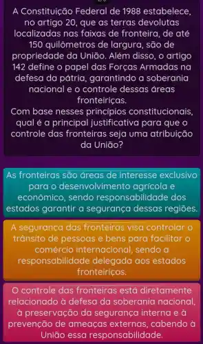 A Constituição Federal de 1988 estabelece
no artigo 20 , que as terras devolutas
localizadas nas faixas de fronteira, de até
150 quilômetros de largura, são de
propriedade da União. Além disso, o artigo
142 define o papel das Forcas Armadas na
defesa da pátria , garantindo a soberania
nacional e o controle dessas áreas
fronteiriças.
Com base nesses princípios constitucionais,
qual é a principal justificativa para que o
controle das fronteiras seja uma atribuição
da Uniāo?
As fronteiras são áreas de interesse exclusivo
para o desenvolvim ento agrícola e
econômico , sendo responsabilido ide dos
estados garantir a segurança dessas regiōes.
A segurança das fronteiras visa controlar
trânsito de pessoas e bens para facilitar o
comércio internacional , sendo a
responsabilidade delegada aos estados
fronteiriços.
controle das fronteiras está diretamente
relacionado à defesa da soberania nacional,
à preservação da segurança interna e à
prevenção de ameaças externas , cabendo à
Uniāo essa responsabilidade.