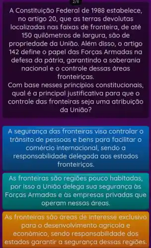 A Constituição Federal de 1988 estabelece
no artigo 20 , que as terras devolutas
localizadas nas faixas de fronteira, de até
150 quilômetros de largura, são de
propriedade da Uniāo. Além disso, o artigo
142 define o papel das Forcas Armadas na
defesa da pátria , garantindo a soberania
nacional e o controle dessas áreas
fronteiriças.
Com base nesses princípios constitucionais,
qual é a principal justificative I para que o
controle das fronteiras seja uma atribuição
da Uniāo?
A segurança das fronteiras visa controlar
trânsito de pessoas e bens para facilitar o
comércio internacional sendo a
responsabilid ade delegada aos estados
fronteiriços.
As fronteiras são regiōes pouco habitadas,
por isso a Uniāo delega sua segurança as
Forcas Armadas e às empresas privadas que
operam nessas áreas.
As fronteiras são áreas de interesse exclusivo
para o desenvolvime ento agrícola e
econômico , sendo responsabilid ade dos
estados garantir a segurança dessas regiōes.