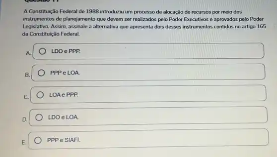 A Constituição Federal de 1988 introduziu um processo de alocação de recursos por meio dos
instrumentos de planejamento que devem ser realizados pelo Poder Executivos e aprovados pelo Poder
Legislativo. Assim assinale a alternativa que apresenta dois desses instrumentos contidos no artigo 165
da Constituição Federal.
A
LDO e PPP.
B.
PPP e LOA.
C.
LOA e PPP.
LDO e LOA.
PPP e SIAFI.