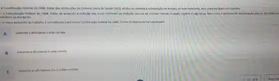 A Constituição Federal de 1988, tratar das atribuições do Sistema Unico de Saude (SUS), atribui ao sistema à colaboração no amparo ao meio ambiente nele compreendido o do trabalho.
- A Constituição Federal de 1988, tratar da proteção à redução dos riscos inerentes ao trabalho por via de normas visando à saúde, higiene e segurança, bem como o adicional de remuneração para as atividades pe
salubres ou perigosas
- O meio ambiente do trabalho é considerado para nossa Constituição Federal de 1988, direito fundamental do trabalhador.
A
Somente a afirmativa II está correta
B
Somente a afirmativa III está correta
C
Somente as afirmativas II e III estão corretas.
= 5/8
Proximo