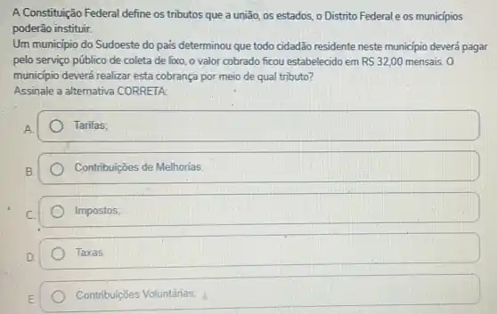 A Constituição Federal define os tributos que a união, os estados o Distrito Federale os municipios
poderão instituir.
Um municipio do Sudoeste do pais determinou que todo cidadão residente neste municipio deverá pagar
pelo serviço público de coleta de lixo, o valor cobrado ficou estabelecido em RS32,00 mensais. 0
municipio deverá realizar esta cobrança por meio de qual tributo?
Assinale a alternativa CORRETA:
Tarifas:
Contribuicões de Melhorias;
Impostos;
Taxas:
Contribuições Voluntárias: