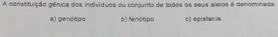 A constituição gênica dos individuos ou conjunto de todos os seus alelos é denominada:
a) genótipo
b) fenótipo
c) epistasia.