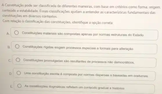 A Constituição pode ser classificada de diferentes maneiras, com base em critérios como forma, origem,
conteúdo e estabilidade. Essas classificações ajudam a entender as caracteristicas fundamentais das
constituições em diversos contextos.
Com relação à classificação das constituições, identifique a opção correta:
Constituições materiais são compostas apenas por normas estruturais do Estado.
Constituições rigidas exigem processos especiais e formais para alteração.
Constituições promulgadas são resultantes de processos nào democráticos.
Uma constituição escrita é composta por normas dispersas e baseadas em costumes.
As constituiç6es dogmáticas refletem um conteúdo gradual e histórico.