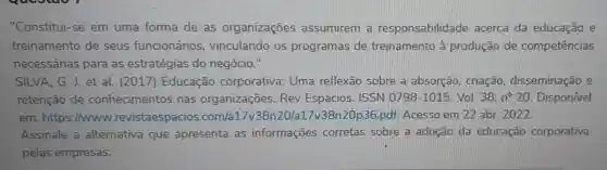 "Constitui-se em uma forma de as organizações assumirem a responsabilidad acerca da educação e
treinamento de seus funcionários , vinculando os programas de treinamento à produção de competências
necessárias para as estratégias do negócio."
SILVA, G. J et al. (2017 ) Educação corporativa: Uma reflexão sobre a absorção, criação disseminação e
retenção de conhecimentos nas organizações Rev Espacios ISSN 0798-1015 Vol. 38,n^circ 20 . Disponível
em: https://www .revistaespacios .com/a117v38n20p36 pdf. Acesso em 22 abr. 2022
Assinale a alternativa que apresenta as informações corretas sobre a adoção da educação corporativa
pelas empresas: