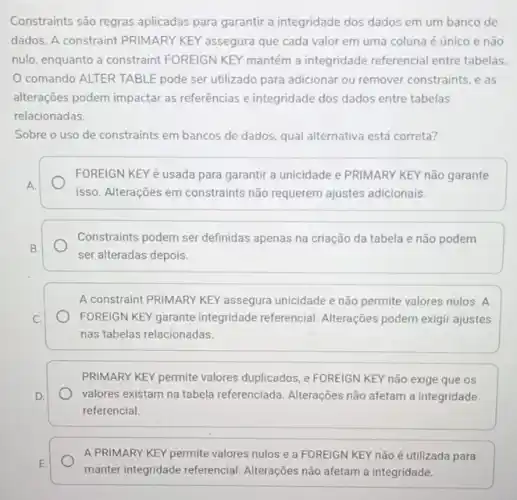 Constraints são regras aplicadas para garantir a integridade dos dados em um banco de
dados. A constraint PRIMARY KEY assegura que cada valor em uma coluna é único e não
nulo, enquanto a constraint FOREIGN KEY mantém a integridade referencial entre tabelas
comando ALTER TABLE pode ser utilizado para adicionar ou remover constraints, e as
alteraçoes podem impactar as referências e integridade dos dados entre tabelas
relacionadas.
Sobre o uso de constraints em bancos de dados, qual alternativa está correta?
FOREIGN KEY é usada para garantir a unicidade e PRIMARY KEY não garante
isso. Alterações em constraints não requerem ajustes adicionais.
Constraints podem ser definidas apenas na criação da tabela e não podem
ser alteradas depois.
A constraint PRIMARY KEY assegura unicidade e não permite valores nulos. A
FOREIGN KEY garante integridade referencial. Alterações podem exigir ajustes
nas tabelas relacionadas.
PRIMARY KEY permite valores duplicados, e FOREIGN KEY não exige que os
valores existam na tabela referenciada. Alterações não afetam a integridade
referencial.
A PRIMARY KEY permite valores nulos e a FOREIGN KEY não é utilizada para