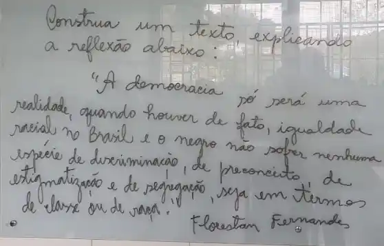 Construa um texto, explicando a reflexão abaixo:
"A democracia só será uma realidade, quando houver de fato, igualdade racial no Brasil e o negro nao sofer nenhuma espére de dveriminacao, de preoncito de estigmatizacáo e de segngaçáo, seja em térmos de classe on de rapa.
Floestan Fernandes