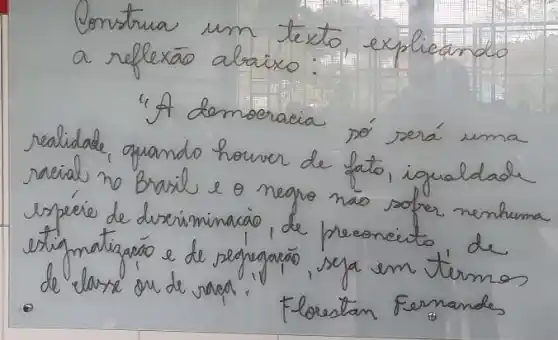 Construa um texto, explicando a reflexāo abaixo:
"A demoeracia só será uma realidade, quando horver de fato, igualdade racial no Brasil e o negro nao sofer nenhuma espére de duseriminacio, de preoncito de extigmatizacáo e de segregacóo, seja em termos de classe ou de vara.
Forestan Fernandes