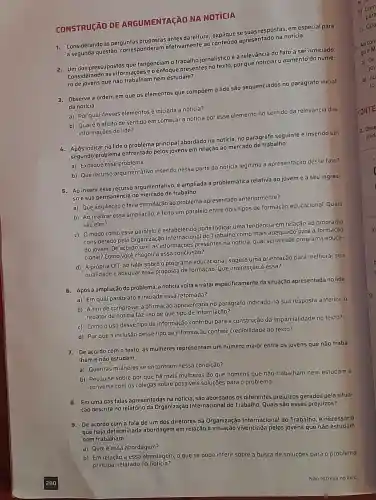 CONSTRUCÃO DE ARGUMENTAçãO NA NOTICIA
Considerando as perguntas antes da leitura se suas respostas , em especial para
a segunda questão corresponderan efetivamente ao conteúdo apresentado na notícia.
2. Um dos pressupostos que tangenciam o trabalho jornalístico é a relevância do fato a ser noticiado
Considerand as informações eoenfoque presentes no texto, por que noticiar o aumento do núme-
ro de jovens que não trabalham nem estudam?
a. Observe a ordem em que os elementos que compōem 0 lide são sequenciados no parágrafo inicial
da notícia.
a) Porqual desses elementos é iniciada a notícia?
b)Qualéo efeito de sentido em começar a notícia por esse elemento no sentido da relevância das
informaçõe do lide?
6. Após indicar no lide o problema principal abordado na notícia, no parágrafo seguinte é inserido um
segundo problema enfrentado pelos jovens em relação ao mercado de trabalho.
a) Explique esse problema.
b) Que recurso argumentativo inserido nessa parte da notícia legitima a apresentação desse fato?
5. Ao inserir esse recurso argumentativo é ampliada a problemática relativa ao jovem e a seu ingres-
soe sua permanência no mercado de trabalho.
a) Que ampliação é feita em relação ao problema apresentado anteriormente?
b) Ao realizar essa ampliação, é feito um paralelo entre dois tipos de formação educacional.Quais
são eles?
c) 0 modo comoesse paraleloé estabelecido pode indicar uma tendência em relação ao programa
considerad pela Organização Internacional do Trabalho como mais adequado para a formação
do jovem. De acordo com as informações presentes na notícia, qual seria esse programa educa-
cional? Como você chegou a essa conclusão?
d) A própria OIT, ao falar sobre o programa educacional sugere uma orientação para melhorar sua
qualidade e adequar essa proposta de formação Que orientação é essa?
6. Após a ampliação do problema,a notícia volta a tratar especificamente da situação apresentada no lide.
a) Em qual parágrafoé iniciada essa retomada?
b) A fim de comprovar a afirmação apresentada no parágrafo indicado na sua resposta anterior, 0
redator da notícia faz uso de que tipo de informação?
c) Como o uso desse tipo de informação contribui para a construção da imparcialidade no texto?
d) Porque a inclusão desse tipo de informação confere credibilidade ao texto?
De acordo com o texto as mulheres representam um número maior entre os jovens que não traba-
Iham e não estudam.
a) Quantas mulheres se encontram nessa condição?
b) Pesquise sobre por que há mais mulheres do que homens que não trabalham nem estudam e
converse com os colegas sobre possiveis soluçōes para o problema.
Emumadas falas apresentadas na notícia são abordados os diferentes prejuizos gerados pela situa-
ção descrita no relatório ida Organização Internacional do Trabalho Quais são esses prejuízos?
9. De acordo com a fala de um dos diretores da Organização Internacional do Trabalho é necessário
que haja determinada abordagem em relação vivenciada pelos jovens que não estudam
nem trabalham.
a)Qual é essa abordagem?
b) Em relação a essa abordagem, 0 que se pode inferir sobre a busca de soluçōes para 0 problema
principal relatado na notícia?