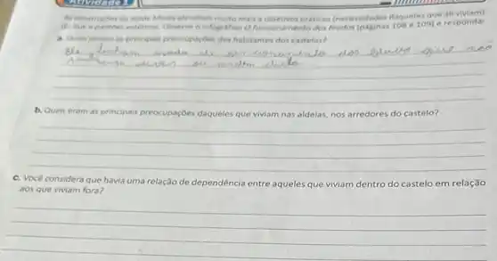 As constructies de idade Media atendiam multo mais a objetivos priticos (necessidades daqueles que
do que a padribes esteticos Observe o infografico o funcionamento dos 109) e responda:
a. Quals seriam as principals preocupaçoes dos habitantes dos castelos?
__
b. Quais eram as principais preocupaçães daqueles que viviam nas aldelas, nos arredores do castelo?
__
c. Você considera que havia uma relação de dependência entre aqueles que viviam dentro do castelo em relação
aos que viviam fora?
__