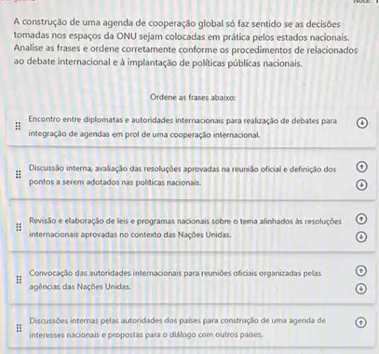 A construção de uma agenda de cooperação global só faz sentido se as decisōes
tomadas nos espaços da ONU sejam colocadas em prática pelos estados nacionais.
Analise as frases e ordene corretamente conforme os procedimentos de relacionados
ao debate internacional e à implantação de politicas públicas nacionais.
Ordene as frases abaixo:
Encontro entre diplomatas e autoridades internacionais para realizzedo de debates para
integração de agendas em prol de uma cooperação internacional.
Discussão interna, avaliação das resoluçōes aprovadas na reunião oficial e definição dos
pontos a serem adotados nas politicas nacionais.
:
Revisão e elaboração de leis e programas nacionais sobre o tema alinhados às resoluções
internacionais aprovadas no context das Nações Unidas.
Convocação das-autoridades internacionals para reuniōes oficiais organizadas pelas
agências das Nações Unidas.
Discussōes internas pelas autoridades dos palses para construção de uma agenda de
interesses nacionais e propostas para o diálogo com outros países.