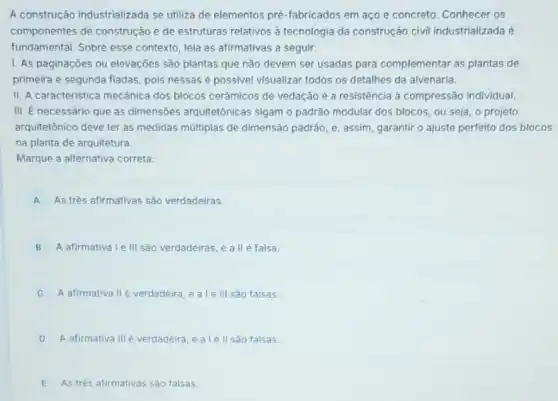 A construção industrializada se utiliza de elementos pré -fabricados em aço e concreto. Conhecer os
componentes de construção e de estruturas relativos à tecnologia da construção civil industrializada é
fundamental. Sobre esse contexto, leia as afirmativas a seguir:
I. As paginaçōes ou elevações são plantas que não devem ser usadas para complementar as plantas de
primeira e segunda fiadas pois nessas é possivel visualizar todos os detalhes da alvenaria.
II. A caracteristica mecânica dos blocos cerâmicos de vedação é a resistência a compressão individual
III. É necessário que as dimensões arquitetônicas sigam o padrão modular dos blocos, ou seja o projeto
arquitetônico deve ter as medidas múltiplas de dimensão padráo, e, assim, garantir o ajuste perfeito dos blocos
na planta de arquitetura.
Marque a alternativa correta:
A As trés afirmativas são verdadeiras.
B A afirmativa I e III sao verdadeiras, e all é falsa.
A afirmativa IIé verdadeira, e ale III sào falsas.
D A afirmativa III é verdadeira, e a le II sào falsas.
E As trés afirmativas sào falsas.